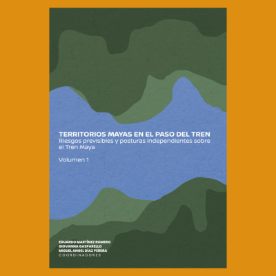 Territorios mayas en el paso del Tren. Riesgos previsibles y posturas independientes sobre el Tren Maya, vol. 1